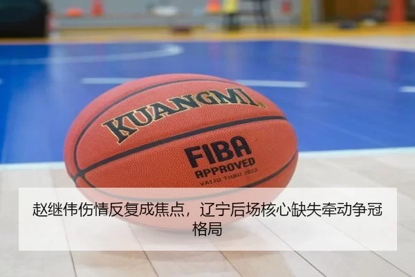 赵继伟伤情反复成焦点，辽宁后场核心缺失牵动争冠格局
